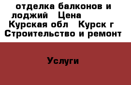 отделка балконов и лоджий › Цена ­ 8 000 - Курская обл., Курск г. Строительство и ремонт » Услуги   . Курская обл.